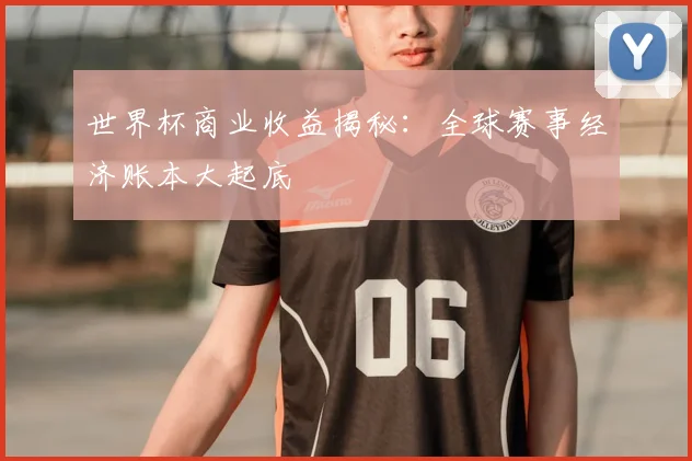 世界杯商业收益揭秘：全球赛事经济账本大起底