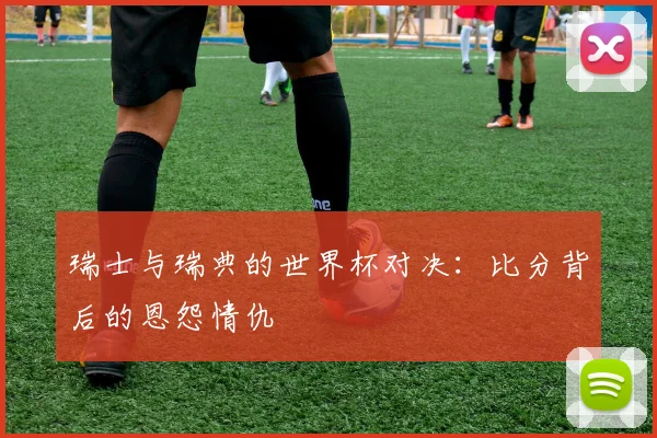 瑞士与瑞典的世界杯对决：比分背后的恩怨情仇