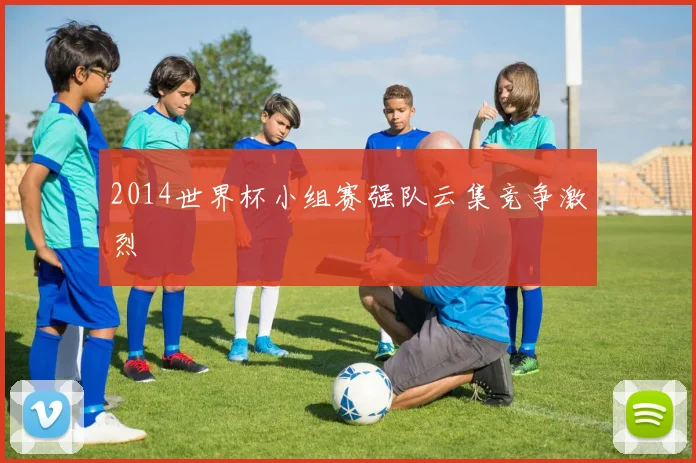 2014世界杯小组赛强队云集竞争激烈