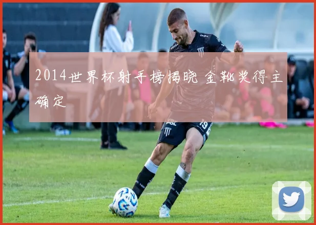 2014世界杯射手榜揭晓 金靴奖得主确定