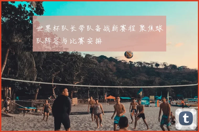 世界杯队长带队备战新赛程 聚焦球队阵容与比赛安排