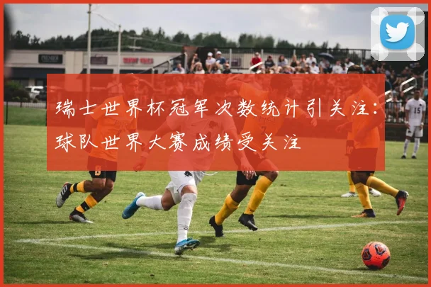 瑞士世界杯冠军次数统计引关注：球队世界大赛成绩受关注