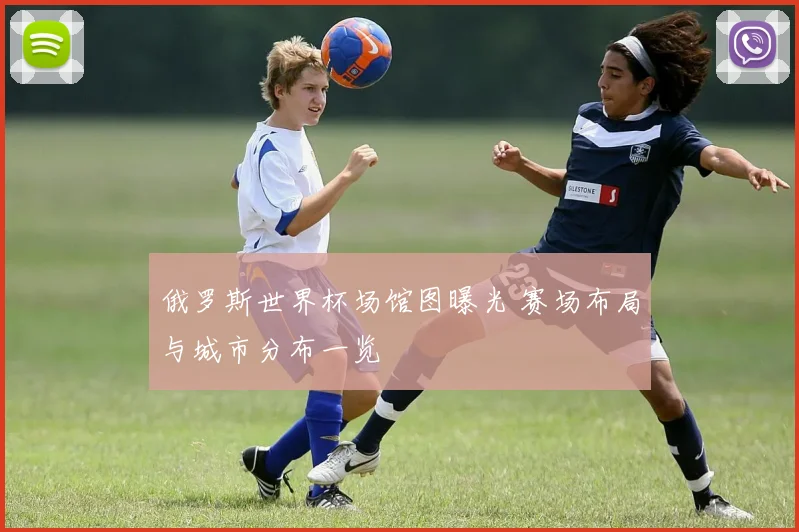 俄罗斯世界杯场馆图曝光 赛场布局与城市分布一览