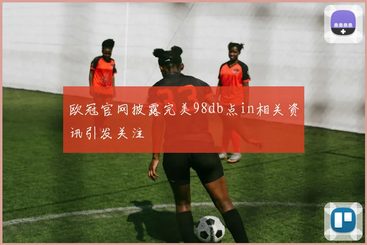 欧冠官网披露完美98db点in相关资讯引发关注