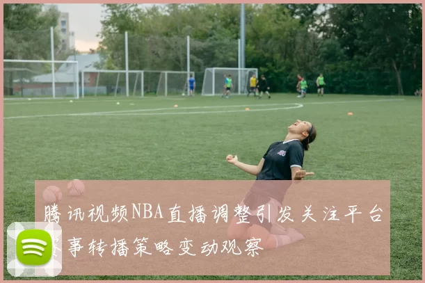 腾讯视频NBA直播调整引发关注平台赛事转播策略变动观察