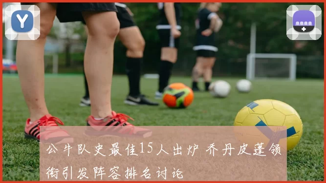 公牛队史最佳15人出炉 乔丹皮蓬领衔引发阵容排名讨论