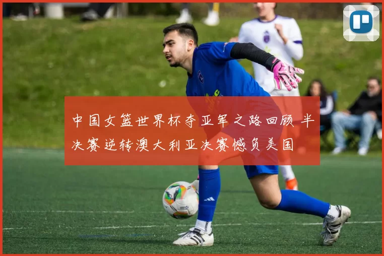 中国女篮世界杯夺亚军之路回顾 半决赛逆转澳大利亚决赛憾负美国
