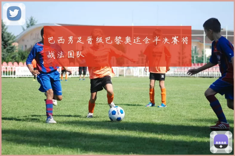 巴西男足晋级巴黎奥运会半决赛将战法国队