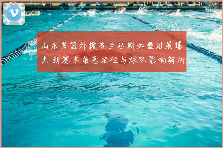 山东男篮外援洛兰达斯加盟进展曝光 新赛季角色定位与球队影响解析