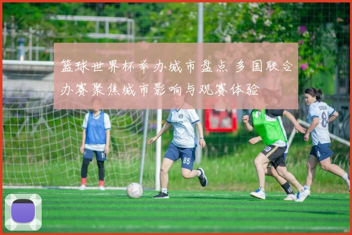 篮球世界杯举办城市盘点 多国联合办赛聚焦城市影响与观赛体验