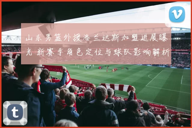 山东男篮外援洛兰达斯加盟进展曝光 新赛季角色定位与球队影响解析