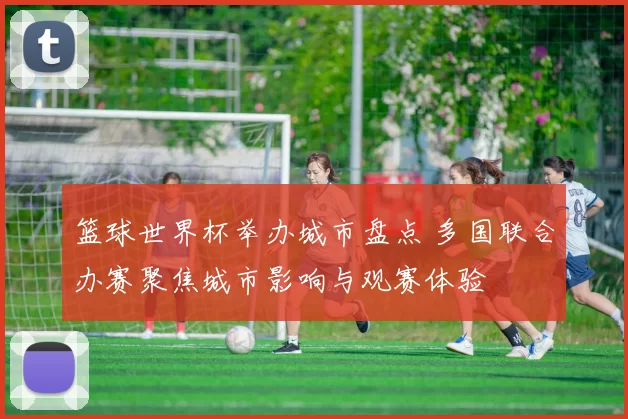 篮球世界杯举办城市盘点 多国联合办赛聚焦城市影响与观赛体验