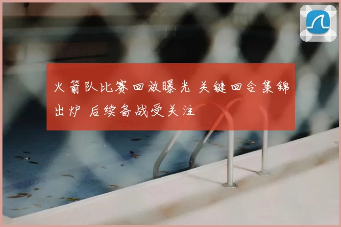 火箭队比赛回放曝光 关键回合集锦出炉 后续备战受关注
