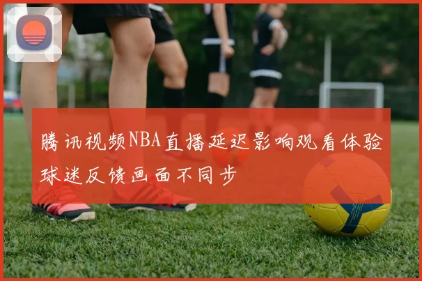 腾讯视频NBA直播延迟影响观看体验球迷反馈画面不同步
