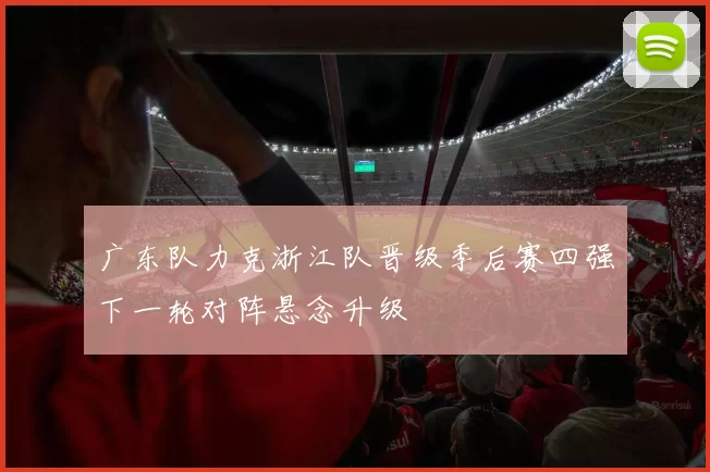 广东队力克浙江队晋级季后赛四强下一轮对阵悬念升级