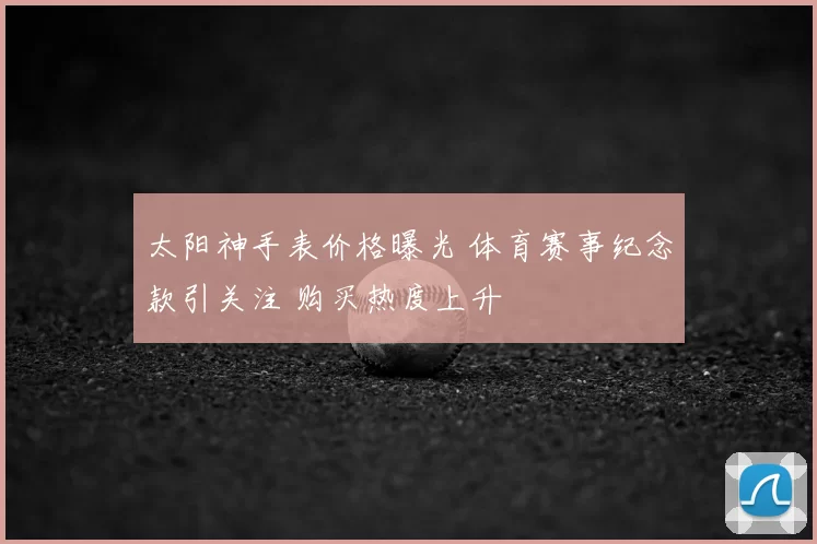 太阳神手表价格曝光 体育赛事纪念款引关注 购买热度上升