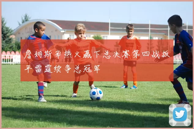 詹姆斯率热火赢下总决赛第四战扳平雷霆续争总冠军