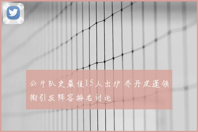 公牛队史最佳15人出炉 乔丹皮蓬领衔引发阵容排名讨论