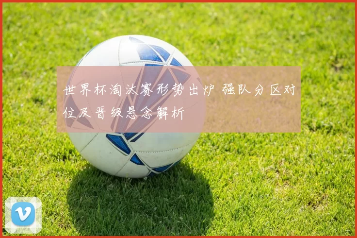 世界杯淘汰赛形势出炉 强队分区对位及晋级悬念解析
