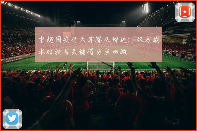 中超国安对天津赛况综述：双方战术对抗与关键得分点回顾