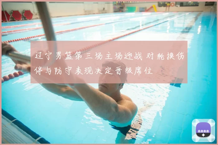 辽宁男篮第三场主场迎战 对轮换伤停与防守表现决定晋级席位