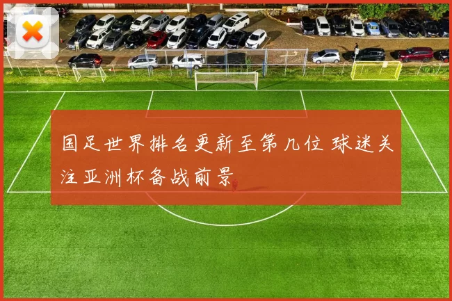 国足世界排名更新至第几位 球迷关注亚洲杯备战前景