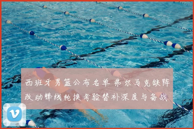 西班牙男篮公布名单 弗尔马克缺阵改动锋线轮换考验替补深度与备战计划