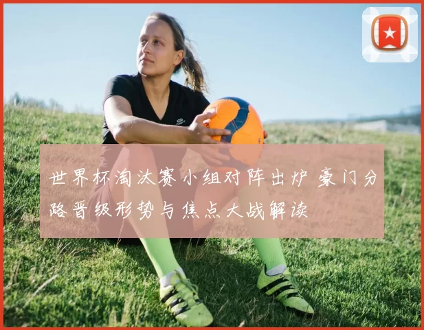 世界杯淘汰赛小组对阵出炉 豪门分路晋级形势与焦点大战解读