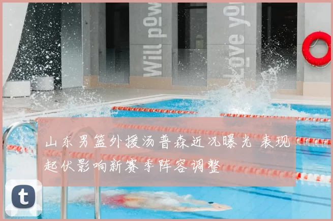 山东男篮外援汤普森近况曝光 表现起伏影响新赛季阵容调整