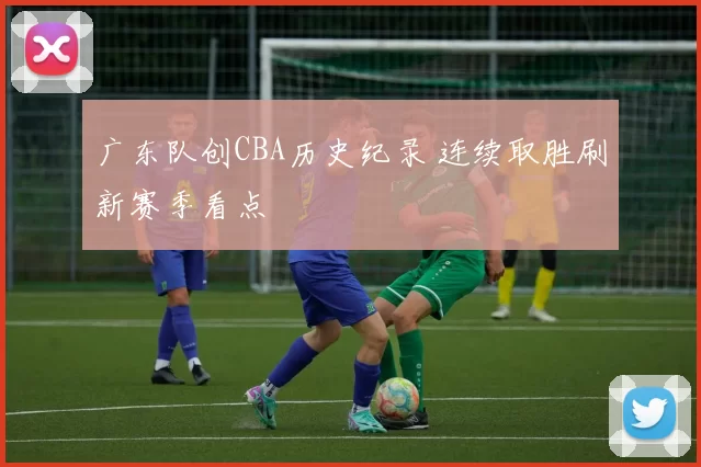 广东队创CBA历史纪录 连续取胜刷新赛季看点