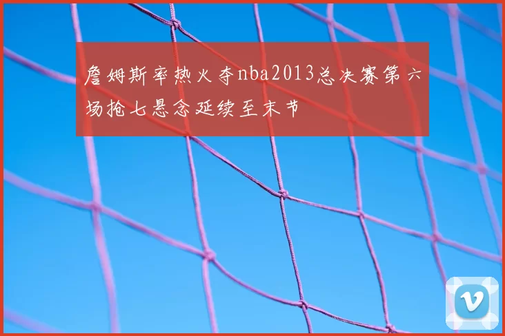 詹姆斯率热火夺nba2013总决赛第六场抢七悬念延续至末节