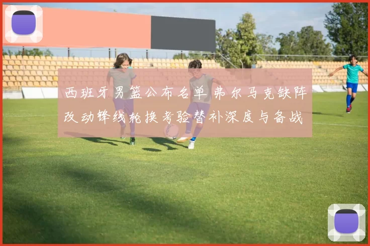 西班牙男篮公布名单 弗尔马克缺阵改动锋线轮换考验替补深度与备战计划