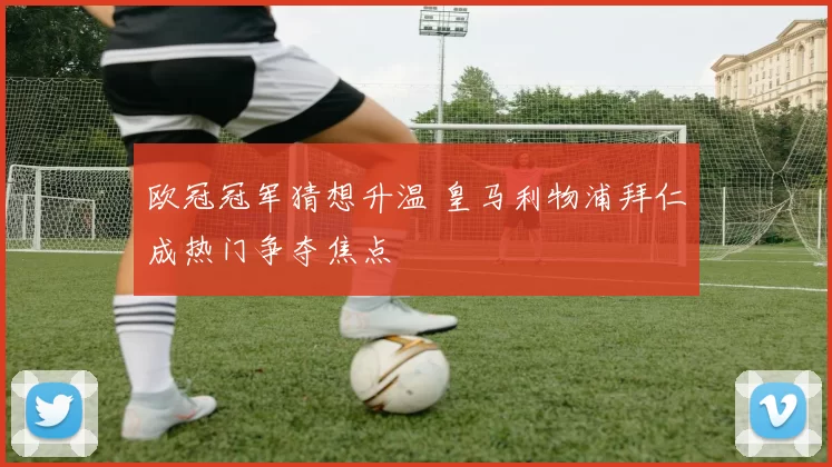 欧冠冠军猜想升温 皇马利物浦拜仁成热门争夺焦点