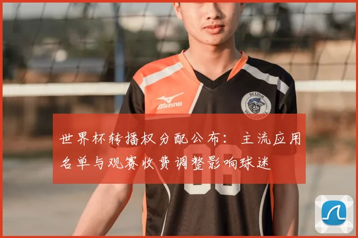 世界杯转播权分配公布:主流应用名单与观赛收费调整影响球迷