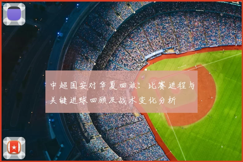 中超国安对华夏回放:比赛进程与关键进球回顾及战术变化分析