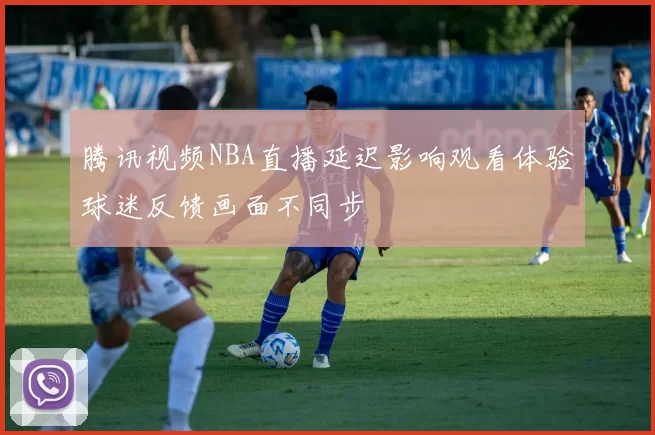 腾讯视频NBA直播延迟影响观看体验球迷反馈画面不同步