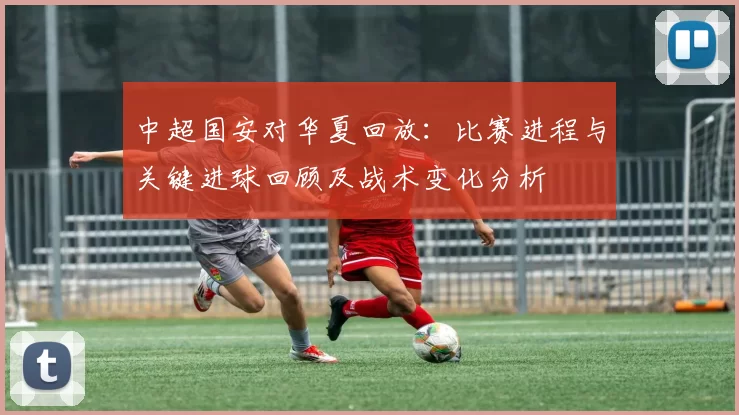 中超国安对华夏回放：比赛进程与关键进球回顾及战术变化分析
