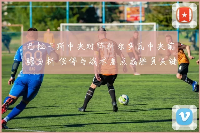 巴拉卡斯中央对阵科尔多瓦中央前瞻分析 伤停与战术看点成胜负关键