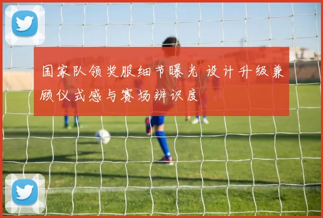 国家队领奖服细节曝光 设计升级兼顾仪式感与赛场辨识度