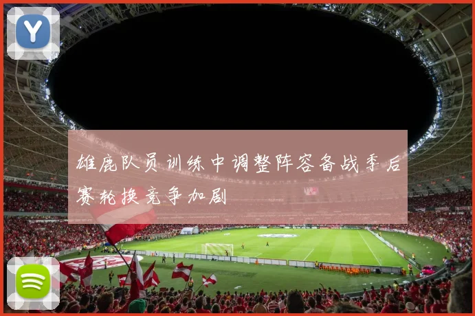 雄鹿队员训练中调整阵容备战季后赛轮换竞争加剧