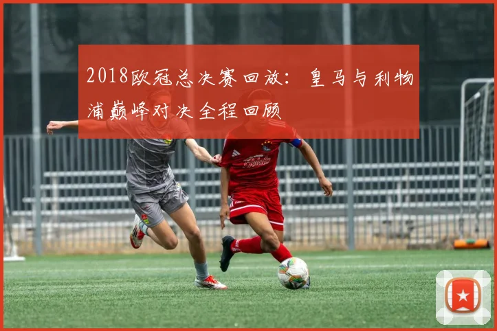 2018欧冠总决赛回放:皇马与利物浦巅峰对决全程回顾