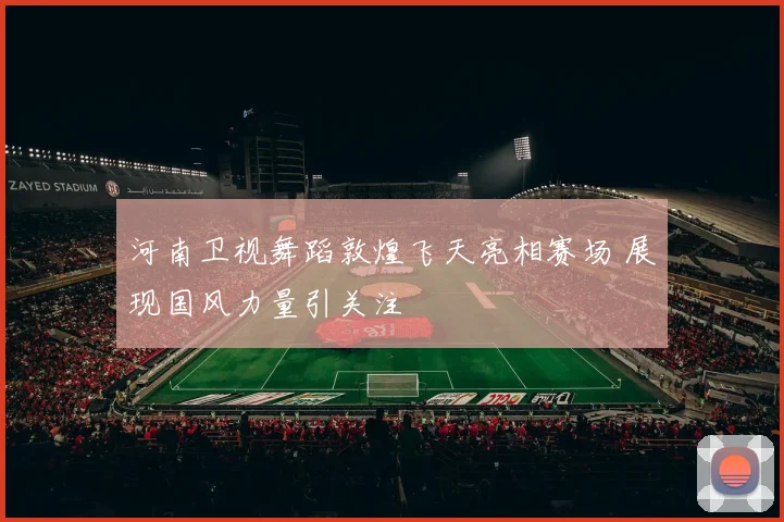河南卫视舞蹈敦煌飞天亮相赛场 展现国风力量引关注
