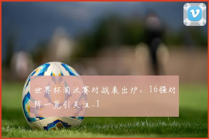 世界杯淘汰赛对战表出炉，16强对阵一览引关注_1