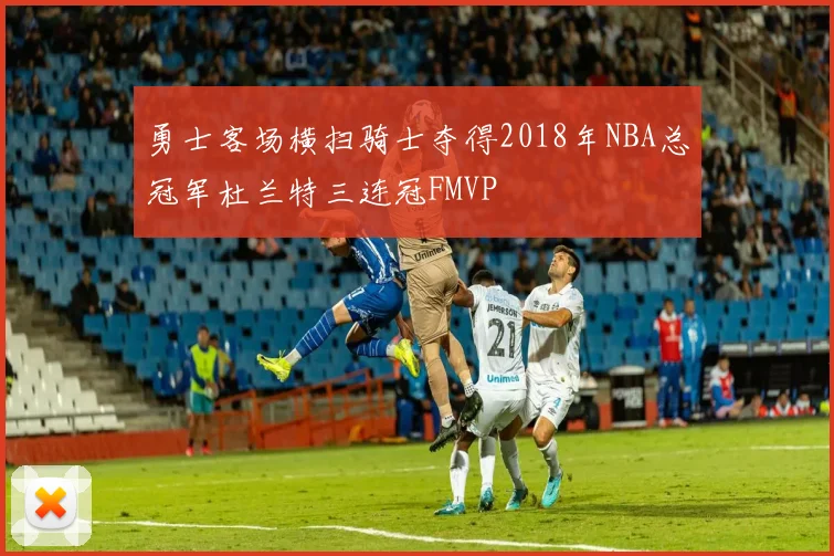 勇士客场横扫骑士夺得2018年NBA总冠军杜兰特三连冠FMVP