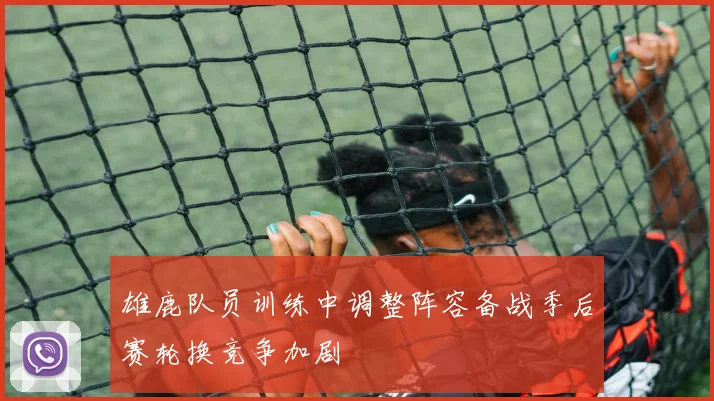 雄鹿队员训练中调整阵容备战季后赛轮换竞争加剧