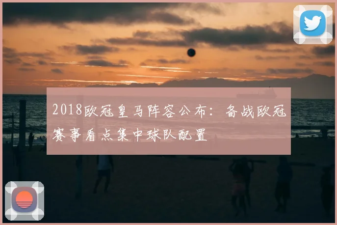 2018欧冠皇马阵容公布：备战欧冠赛事看点集中球队配置