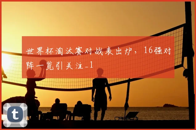 世界杯淘汰赛对战表出炉,16强对阵一览引关注_1