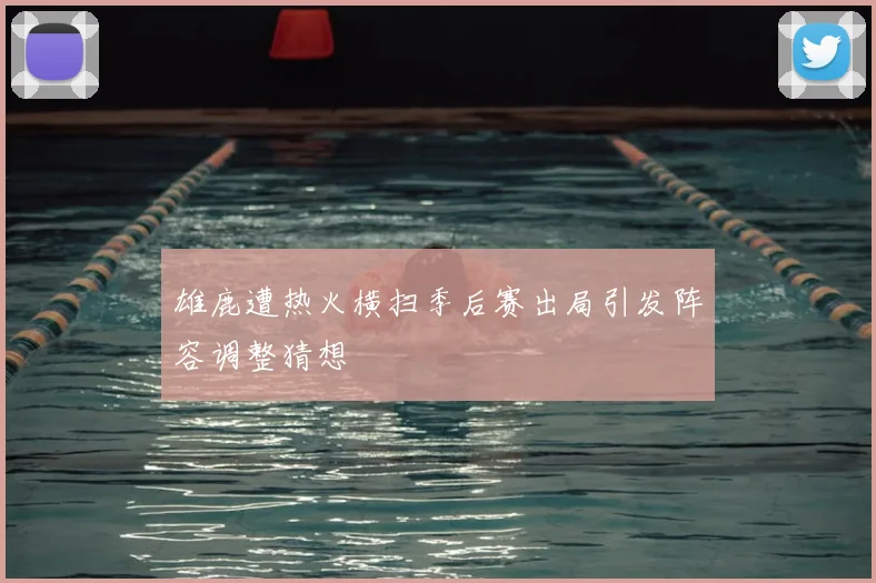 雄鹿遭热火横扫季后赛出局引发阵容调整猜想