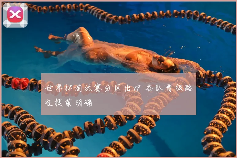 世界杯淘汰赛分区出炉 各队晋级路径提前明确