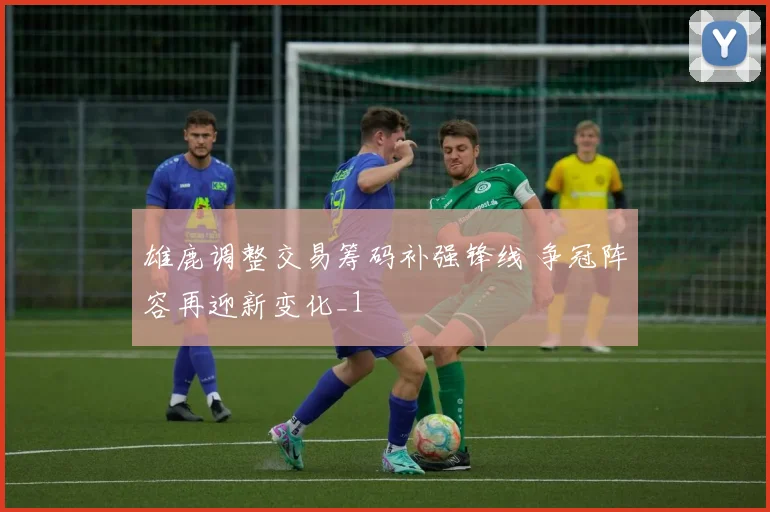 雄鹿调整交易筹码补强锋线 争冠阵容再迎新变化_1